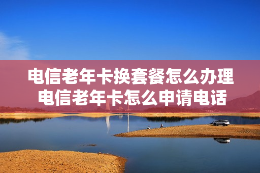 电信老年卡换套餐怎么办理 电信老年卡怎么申请电话卡