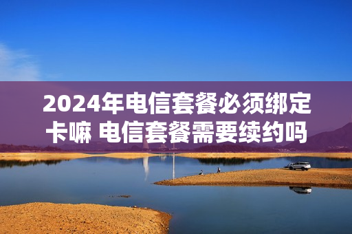 2024年电信套餐必须绑定卡嘛 电信套餐需要续约吗
