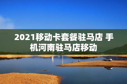 2021移动卡套餐驻马店 手机河南驻马店移动