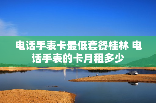 电话手表卡最低套餐桂林 电话手表的卡月租多少