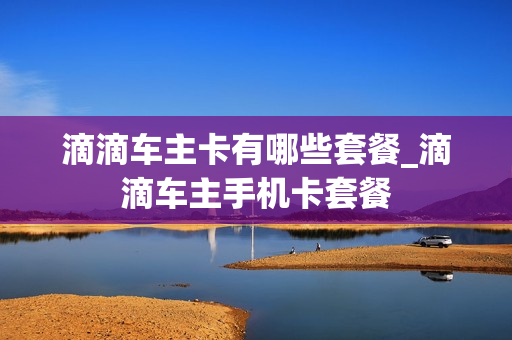 滴滴车主卡有哪些套餐_滴滴车主手机卡套餐