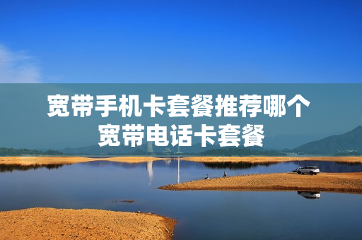宽带手机卡套餐推荐哪个 宽带电话卡套餐