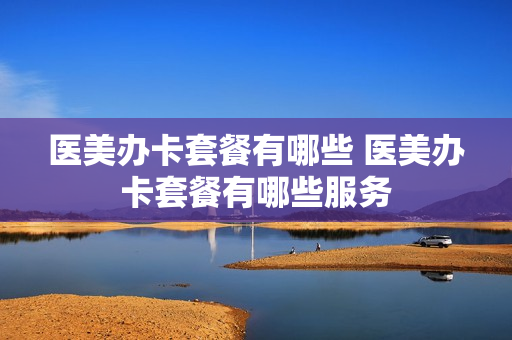 医美办卡套餐有哪些 医美办卡套餐有哪些服务