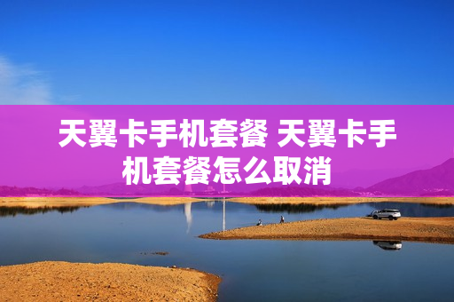 天翼卡手机套餐 天翼卡手机套餐怎么取消