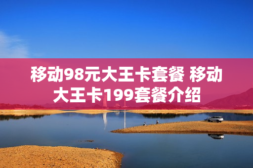 移动98元大王卡套餐 移动大王卡199套餐介绍