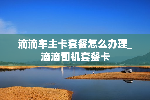 滴滴车主卡套餐怎么办理_滴滴司机套餐卡