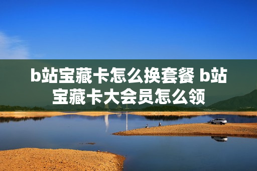 b站宝藏卡怎么换套餐 b站宝藏卡大会员怎么领