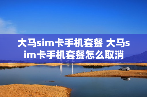 大马sim卡手机套餐 大马sim卡手机套餐怎么取消