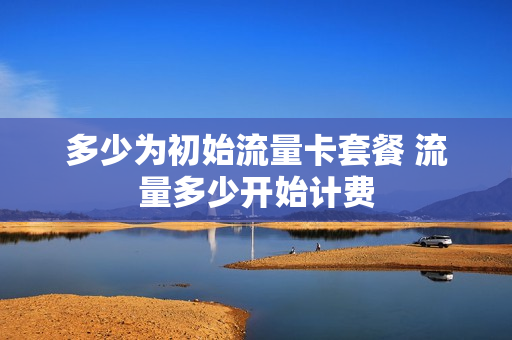 多少为初始流量卡套餐 流量多少开始计费