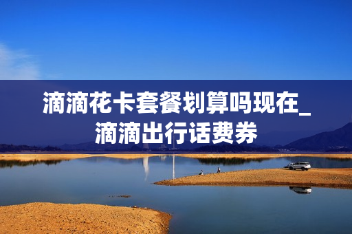 滴滴花卡套餐划算吗现在_滴滴出行话费券