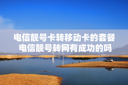 电信靓号卡转移动卡的套餐 电信靓号转网有成功的吗
