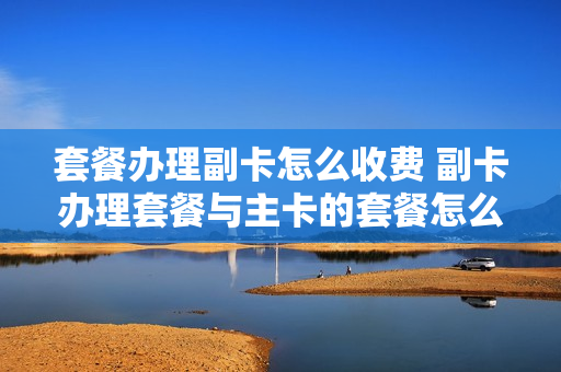 套餐办理副卡怎么收费 副卡办理套餐与主卡的套餐怎么分