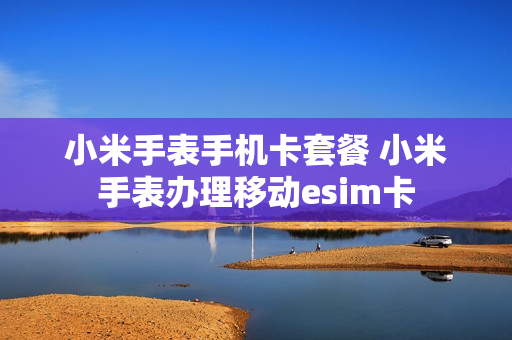 小米手表手机卡套餐 小米手表办理移动esim卡