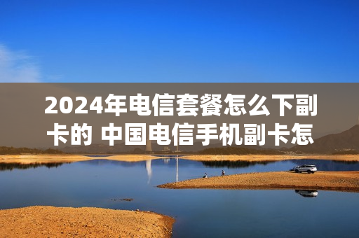 2024年电信套餐怎么下副卡的 中国电信手机副卡怎么办理