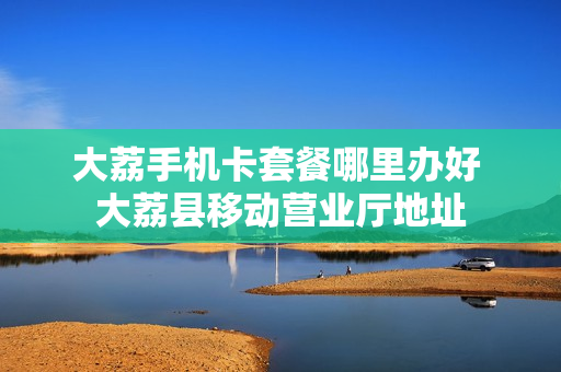 大荔手机卡套餐哪里办好 大荔县移动营业厅地址