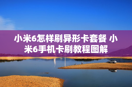 小米6怎样刷异形卡套餐 小米6手机卡刷教程图解