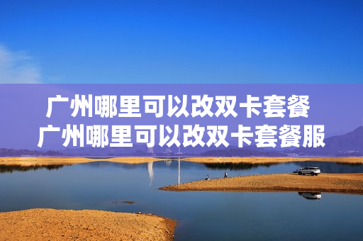 广州哪里可以改双卡套餐 广州哪里可以改双卡套餐服务