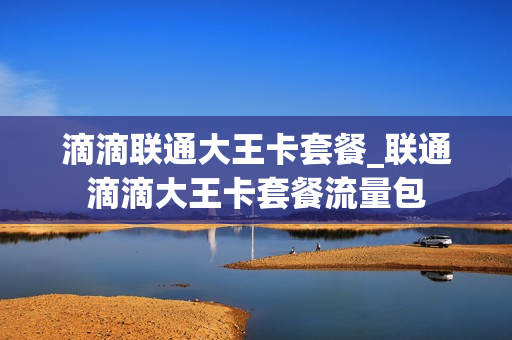 滴滴联通大王卡套餐_联通滴滴大王卡套餐流量包