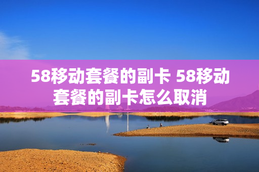 58移动套餐的副卡 58移动套餐的副卡怎么取消