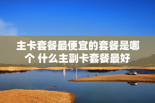主卡套餐最便宜的套餐是哪个 什么主副卡套餐最好