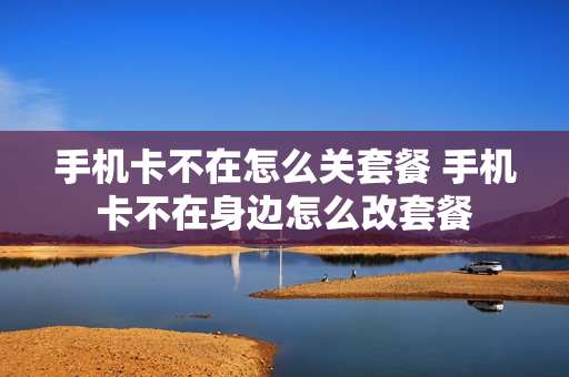 手机卡不在怎么关套餐 手机卡不在身边怎么改套餐
