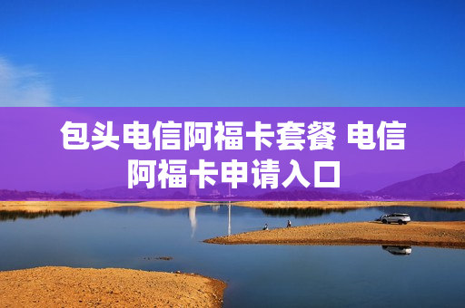 包头电信阿福卡套餐 电信阿福卡申请入口