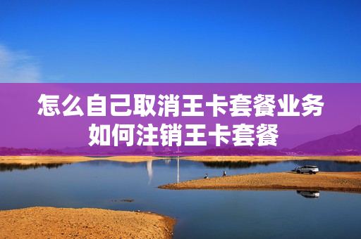 怎么自己取消王卡套餐业务 如何注销王卡套餐