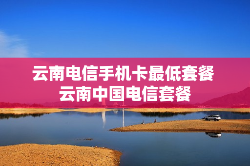 云南电信手机卡最低套餐 云南中国电信套餐