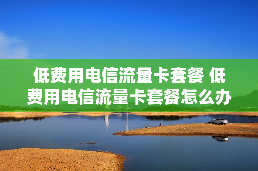 低费用电信流量卡套餐 低费用电信流量卡套餐怎么办