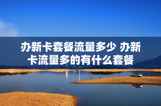 办新卡套餐流量多少 办新卡流量多的有什么套餐