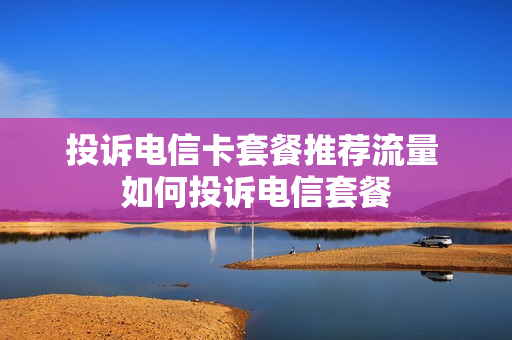 投诉电信卡套餐推荐流量 如何投诉电信套餐