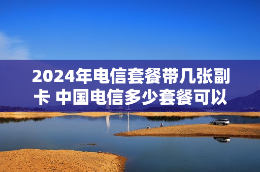 2024年电信套餐带几张副卡 中国电信多少套餐可以办理副卡