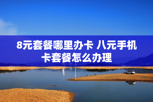 8元套餐哪里办卡 八元手机卡套餐怎么办理