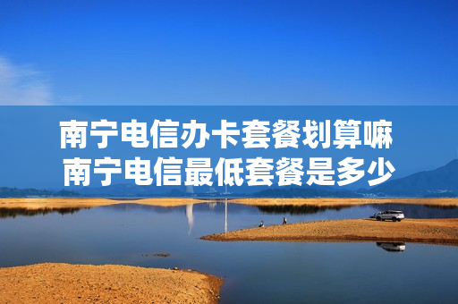 南宁电信办卡套餐划算嘛 南宁电信最低套餐是多少