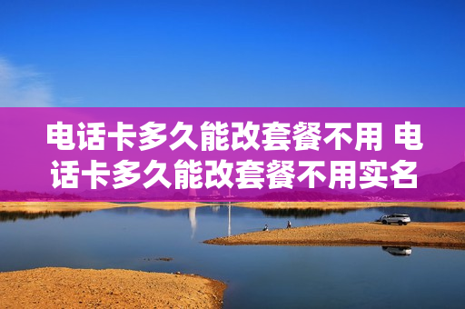 电话卡多久能改套餐不用 电话卡多久能改套餐不用实名认证