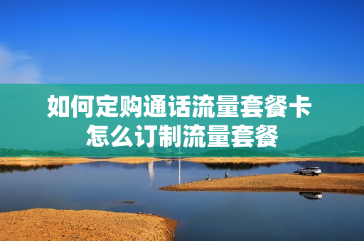 如何定购通话流量套餐卡 怎么订制流量套餐