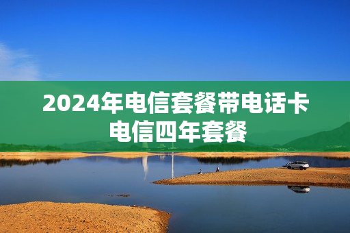 2024年电信套餐带电话卡 电信四年套餐