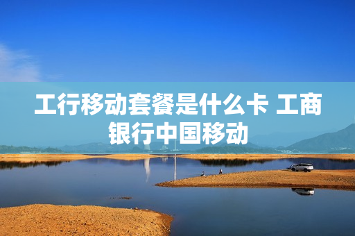 工行移动套餐是什么卡 工商银行中国移动