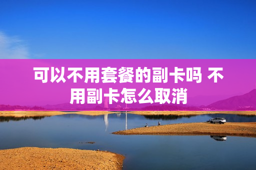 可以不用套餐的副卡吗 不用副卡怎么取消