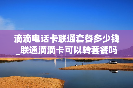 滴滴电话卡联通套餐多少钱_联通滴滴卡可以转套餐吗