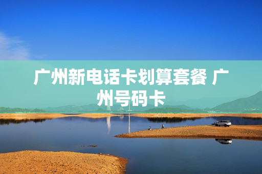 广州新电话卡划算套餐 广州号码卡