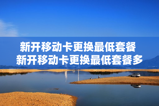 新开移动卡更换最低套餐 新开移动卡更换最低套餐多少钱