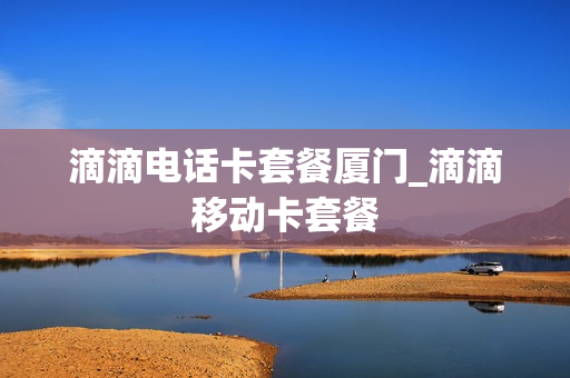 滴滴电话卡套餐厦门_滴滴移动卡套餐