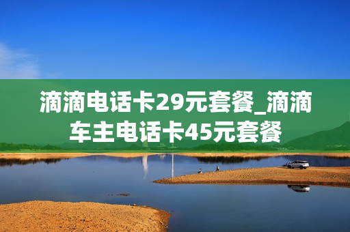 滴滴电话卡29元套餐_滴滴车主电话卡45元套餐