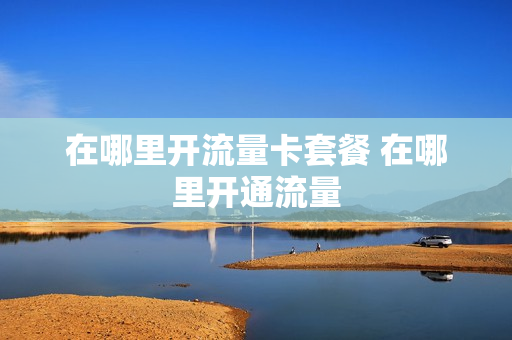 在哪里开流量卡套餐 在哪里开通流量