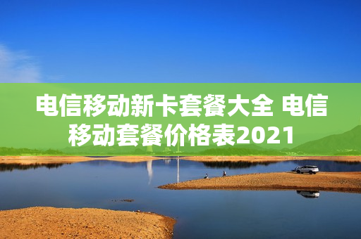 电信移动新卡套餐大全 电信移动套餐价格表2021