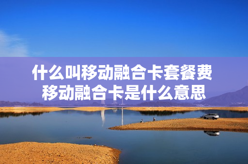 什么叫移动融合卡套餐费 移动融合卡是什么意思
