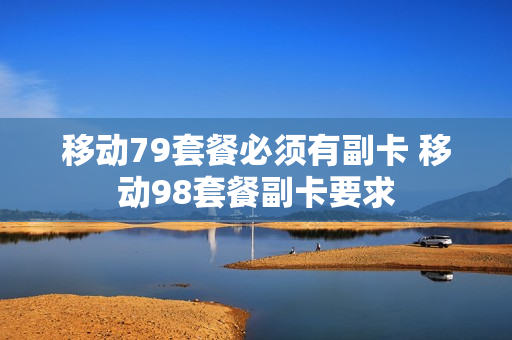 移动79套餐必须有副卡 移动98套餐副卡要求