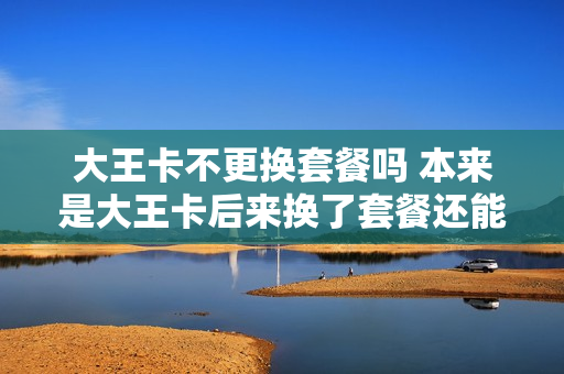 大王卡不更换套餐吗 本来是大王卡后来换了套餐还能改回来么