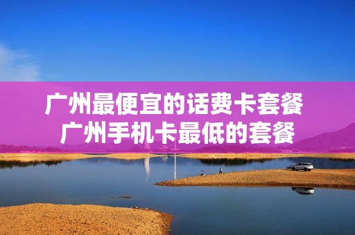 广州最便宜的话费卡套餐 广州手机卡最低的套餐